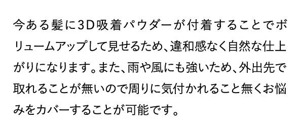 今ある髪に3D吸着パウダーが付着することでボリュームアップして見せるため、違和感なく自然な仕上がりになります。