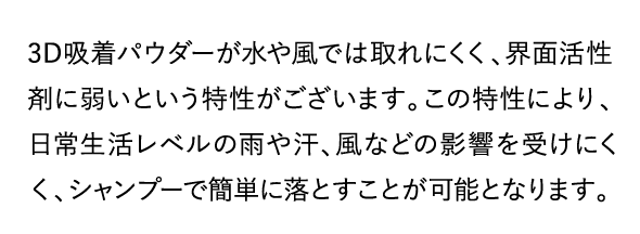 3D吸着パウダーが水や風ではとれにくく、界面活性剤に弱いという特性がございます。