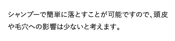 シャンプーで簡単に落とすことが可能ですので、頭皮や毛穴への影響は少ないと考えます。