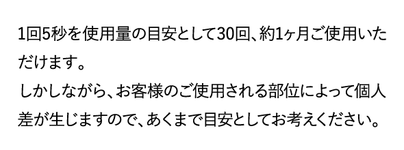 1回5秒を使用量の目安として30回、約1ヶ月ご使用いただけます。